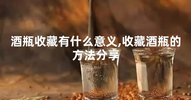 酒瓶收藏有什么意义,收藏酒瓶的方法分享