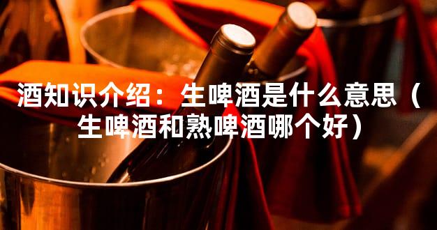 酒知识介绍：生啤酒是什么意思（生啤酒和熟啤酒哪个好）