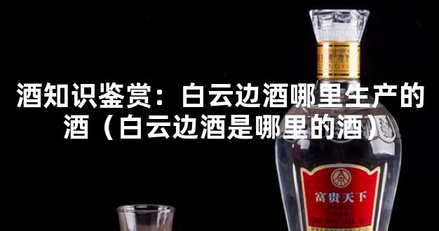 酒知识鉴赏：白云边酒哪里生产的酒（白云边酒是哪里的酒）