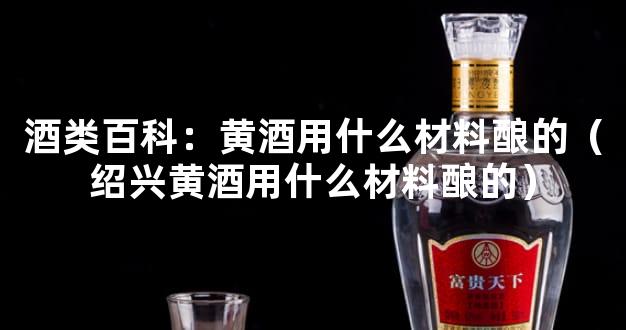 酒类百科：黄酒用什么材料酿的（绍兴黄酒用什么材料酿的）