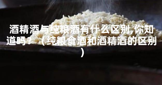 酒精酒与纯粮酒有什么区别,你知道吗？（纯粮食酒和酒精酒的区别）