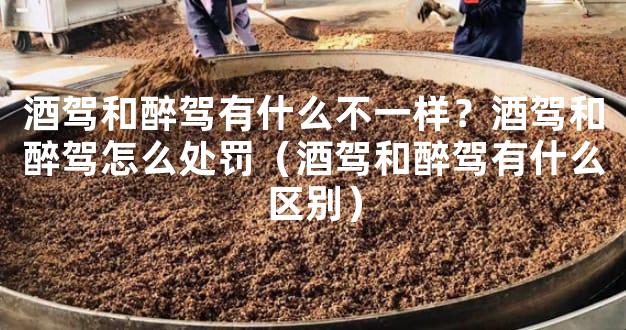 酒驾和醉驾有什么不一样？酒驾和醉驾怎么处罚（酒驾和醉驾有什么区别）
