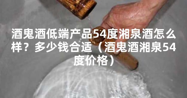 酒鬼酒低端产品54度湘泉酒怎么样？多少钱合适（酒鬼酒湘泉54度价格）