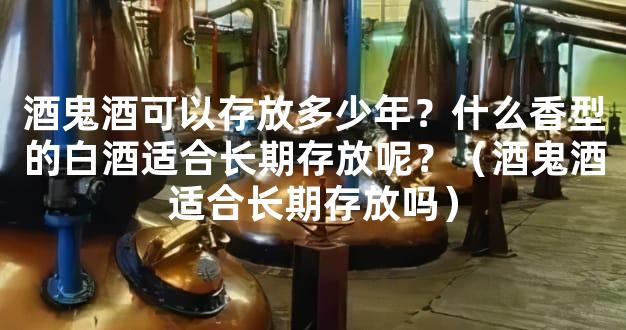 酒鬼酒可以存放多少年？什么香型的白酒适合长期存放呢？（酒鬼酒适合长期存