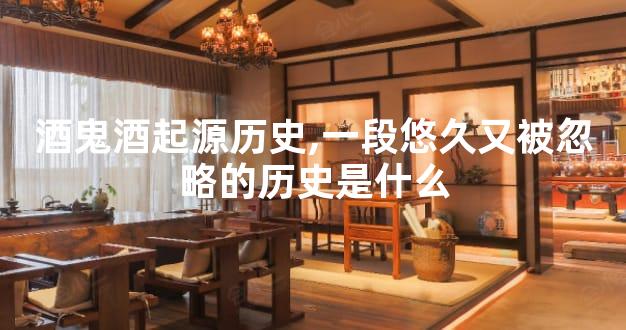 酒鬼酒起源历史,一段悠久又被忽略的历史是什么