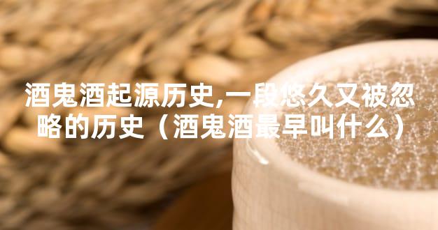 酒鬼酒起源历史,一段悠久又被忽略的历史（酒鬼酒最早叫什么）