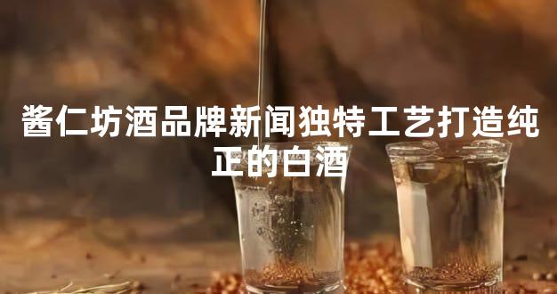 酱仁坊酒品牌新闻独特工艺打造纯正的白酒