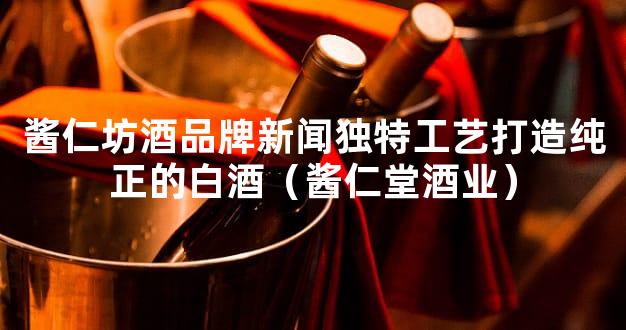 酱仁坊酒品牌新闻独特工艺打造纯正的白酒（酱仁堂酒业）