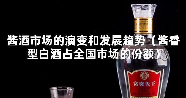 酱酒市场的演变和发展趋势（酱香型白酒占全国市场的份额）