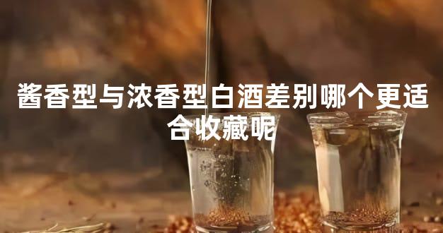 酱香型与浓香型白酒差别哪个更适合收藏呢