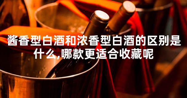 酱香型白酒和浓香型白酒的区别是什么,哪款更适合收藏呢