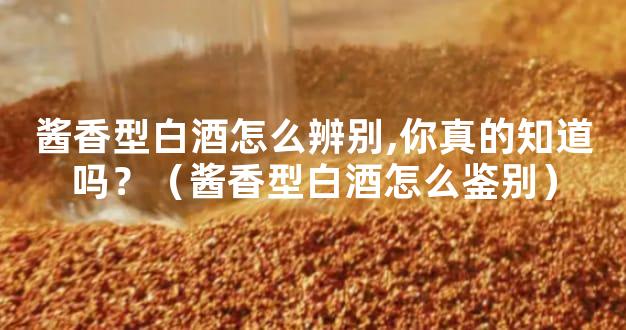 酱香型白酒怎么辨别,你真的知道吗？（酱香型白酒怎么鉴别）
