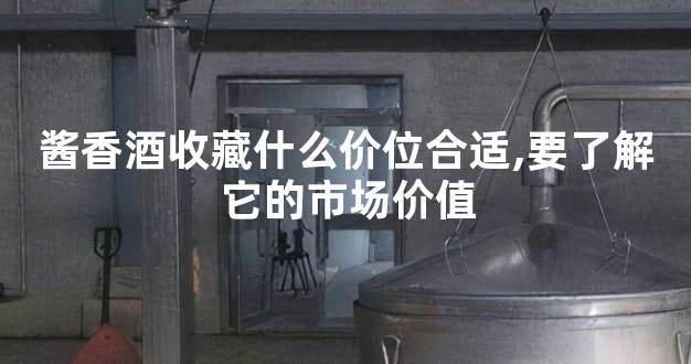 酱香酒收藏什么价位合适,要了解它的市场价值
