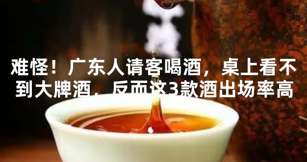 难怪！广东人请客喝酒，桌上看不到大牌酒，反而这3款酒出场率高