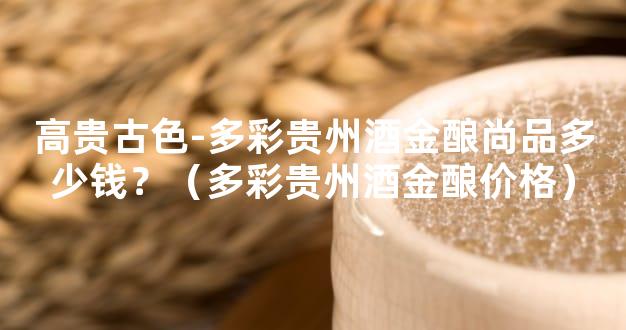 高贵古色-多彩贵州酒金酿尚品多少钱？（多彩贵州酒金酿价格）