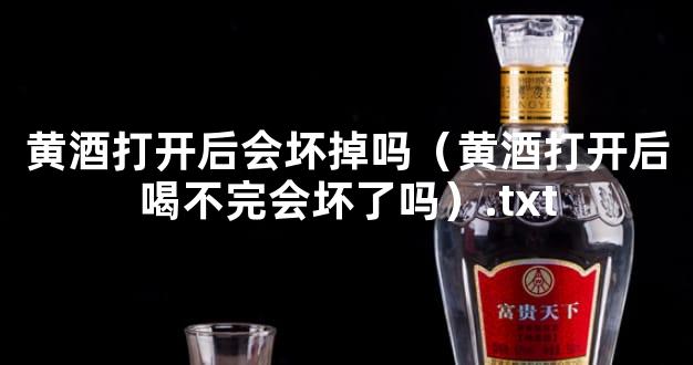 黄酒打开后会坏掉吗（黄酒打开后喝不完会坏了吗）.txt