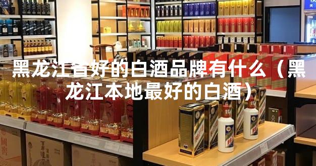 黑龙江省好的白酒品牌有什么（黑龙江本地最好的白酒）