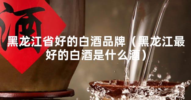 黑龙江省好的白酒品牌（黑龙江最好的白酒是什么酒）